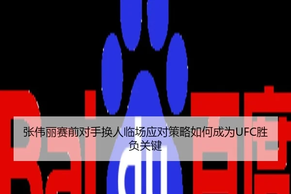 张伟丽赛前对手换人临场应对策略如何成为UFC胜负关键